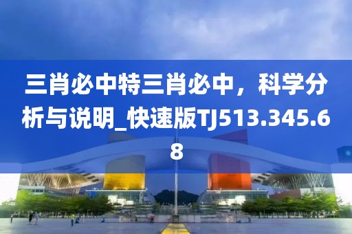 三肖必中特三肖必中，科学分析与说明_快速版TJ513.345.68