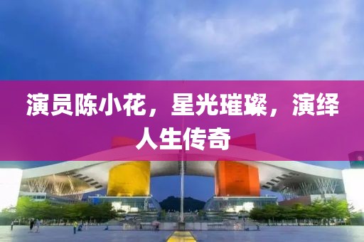 演员陈小花，星光璀璨，演绎人生传奇