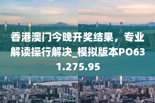 香港澳门今晚开奖结果，专业解读操行解决_模拟版本PO631.275.95