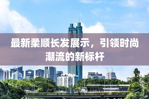 最新柔顺长发展示，引领时尚潮流的新标杆