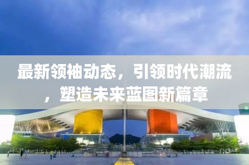 最新领袖动态，引领时代潮流，塑造未来蓝图新篇章