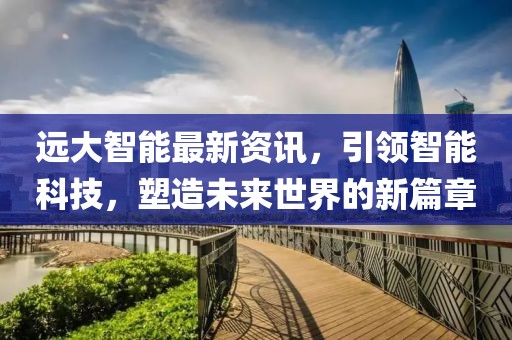 远大智能最新资讯，引领智能科技，塑造未来世界的新篇章