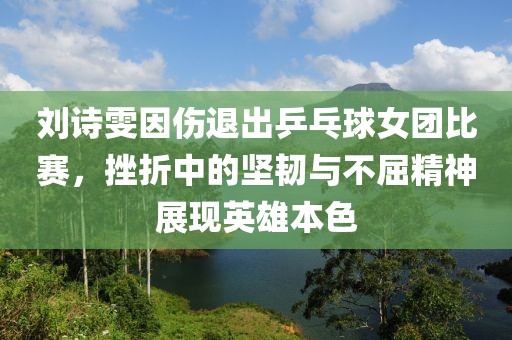 刘诗雯因伤退出乒乓球女团比赛，挫折中的坚韧与不屈精神展现英雄本色