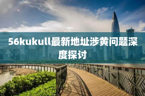 56kukull最新地址涉黄问题深度探讨