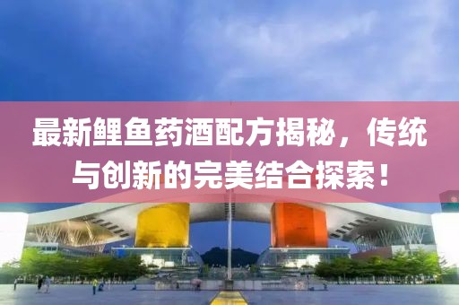 最新鲤鱼药酒配方揭秘，传统与创新的完美结合探索！