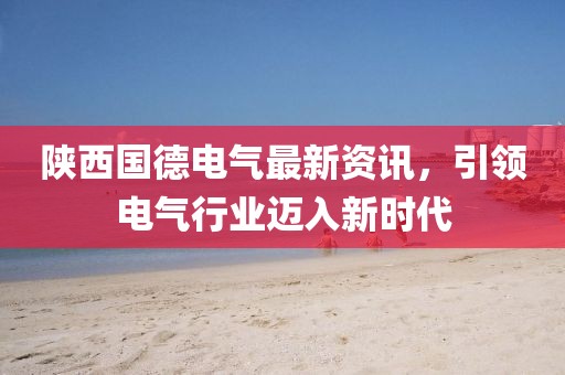 陕西国德电气最新资讯，引领电气行业迈入新时代