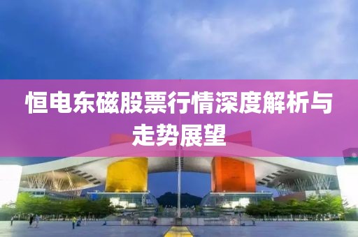 恒电东磁股票行情深度解析与走势展望