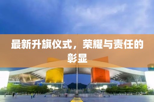 最新升旗仪式，荣耀与责任的彰显