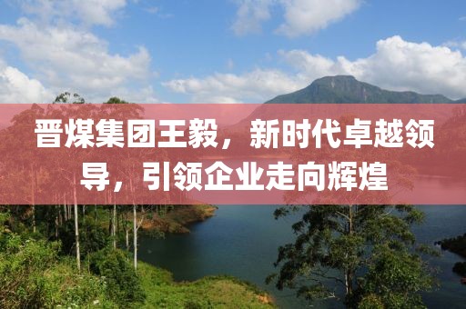 晋煤集团王毅，新时代卓越领导，引领企业走向辉煌