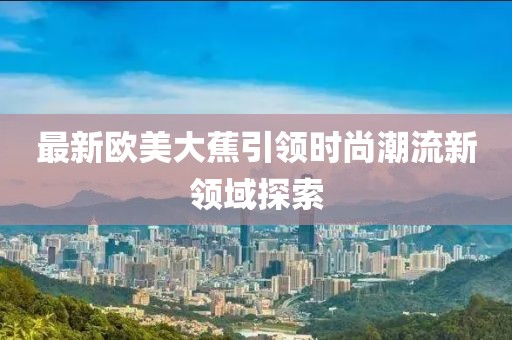 最新欧美大蕉引领时尚潮流新领域探索