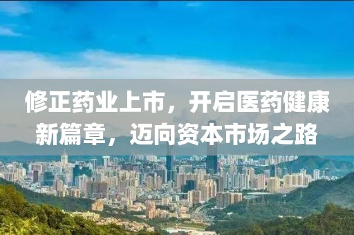 修正药业上市，开启医药健康新篇章，迈向资本市场之路