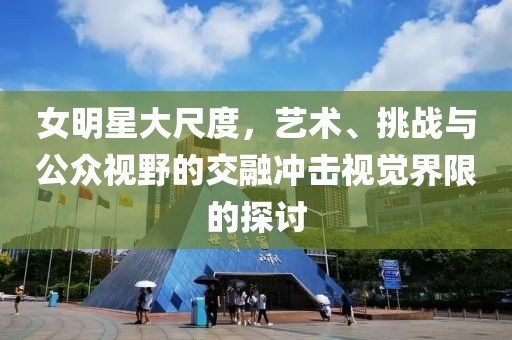 女明星大尺度，艺术、挑战与公众视野的交融冲击视觉界限的探讨