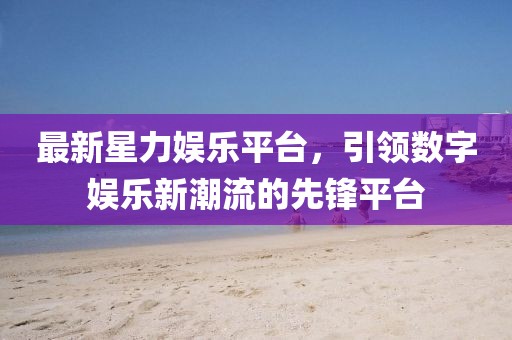 最新星力娱乐平台，引领数字娱乐新潮流的先锋平台