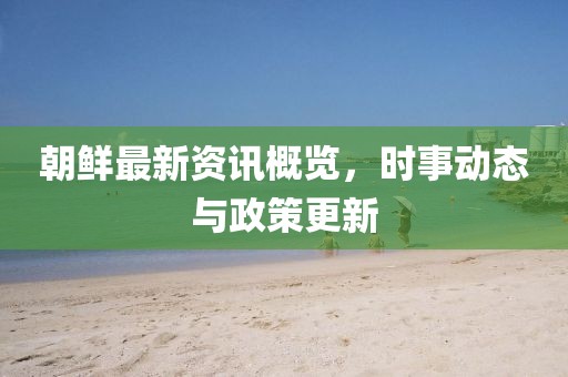 朝鲜最新资讯概览，时事动态与政策更新