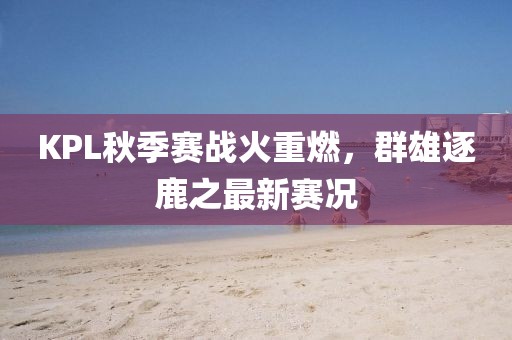 KPL秋季赛战火重燃，群雄逐鹿之最新赛况