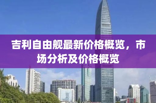吉利自由舰最新价格概览，市场分析及价格概览