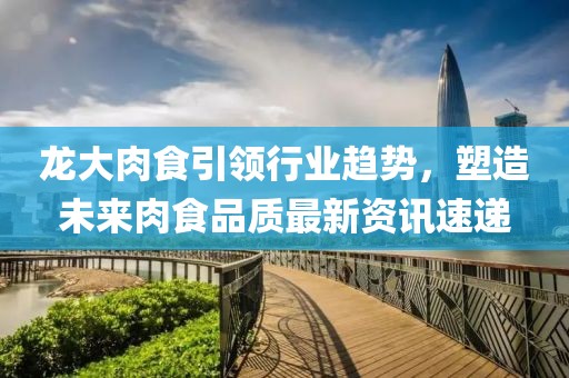 龙大肉食引领行业趋势，塑造未来肉食品质最新资讯速递