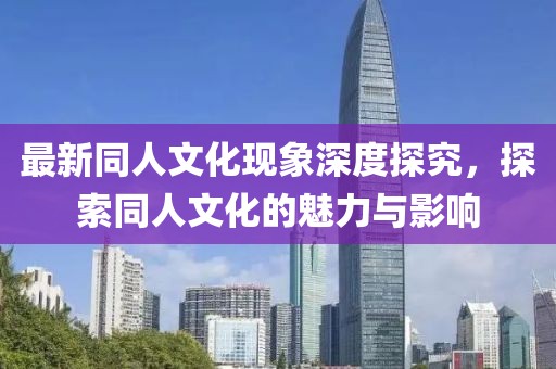 最新同人文化现象深度探究，探索同人文化的魅力与影响