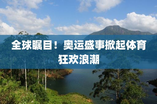 全球瞩目！奥运盛事掀起体育狂欢浪潮