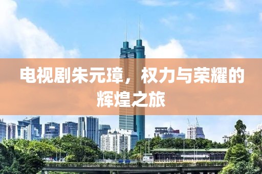 电视剧朱元璋，权力与荣耀的辉煌之旅