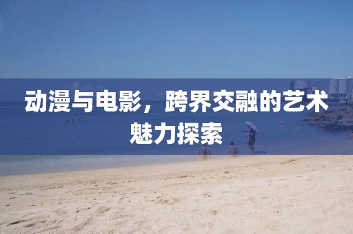 动漫与电影，跨界交融的艺术魅力探索