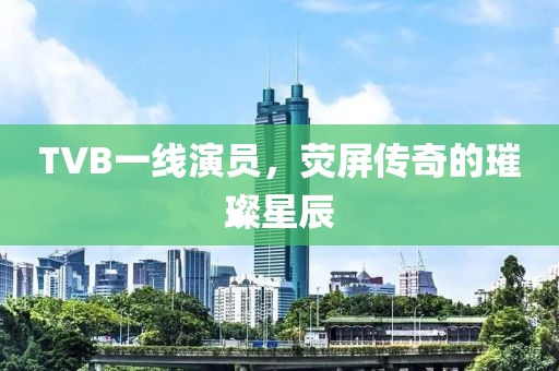 TVB一线演员，荧屏传奇的璀璨星辰