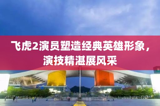 飞虎2演员塑造经典英雄形象，演技精湛展风采