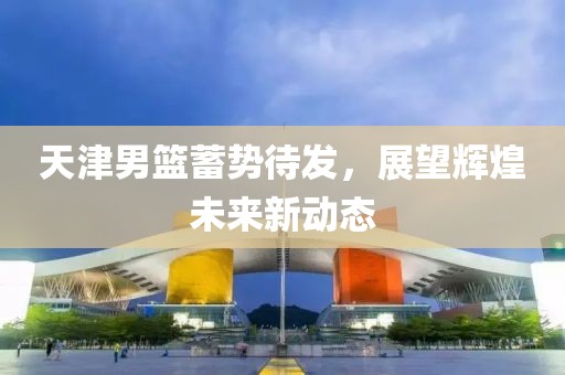 天津男篮蓄势待发，展望辉煌未来新动态