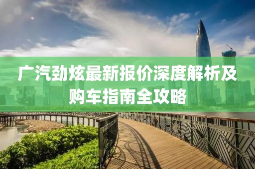 广汽劲炫最新报价深度解析及购车指南全攻略
