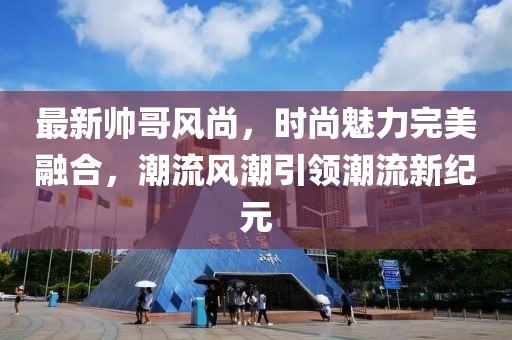 最新帅哥风尚，时尚魅力完美融合，潮流风潮引领潮流新纪元