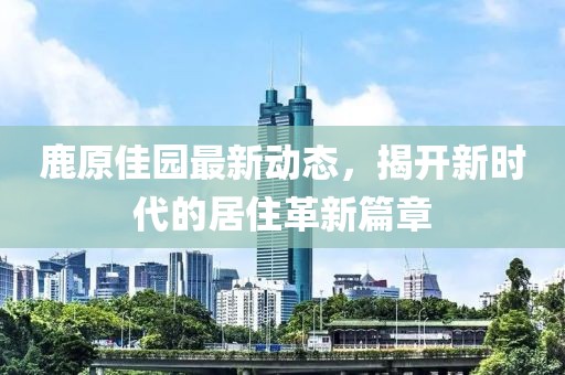 鹿原佳园最新动态，揭开新时代的居住革新篇章