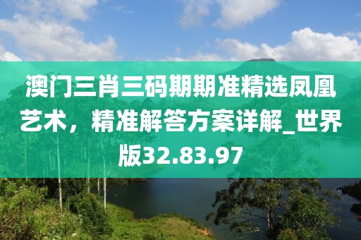 澳门三肖三码期期准精选凤凰艺术，精准解答方案详解_世界版32.83.97