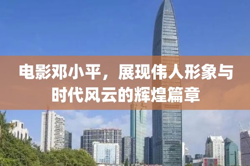 电影邓小平，展现伟人形象与时代风云的辉煌篇章