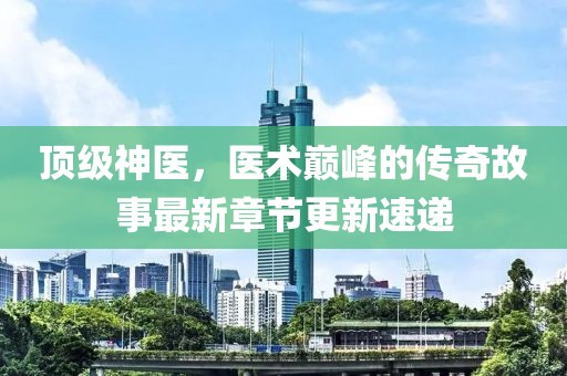 顶级神医，医术巅峰的传奇故事最新章节更新速递