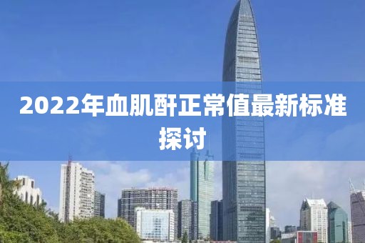 2022年血肌酐正常值最新标准探讨