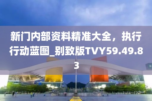 新门内部资料精准大全，执行行动蓝图_别致版TVY59.49.83