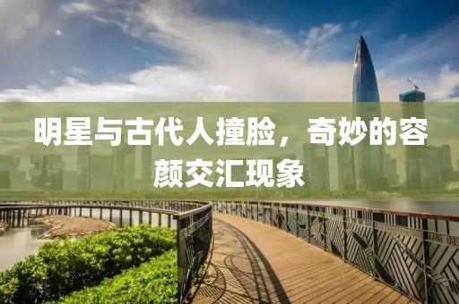 明星与古代人撞脸，奇妙的容颜交汇现象