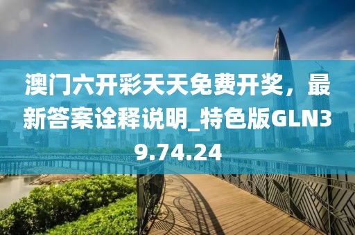 澳门六开彩天天免费开奖，最新答案诠释说明_特色版GLN39.74.24