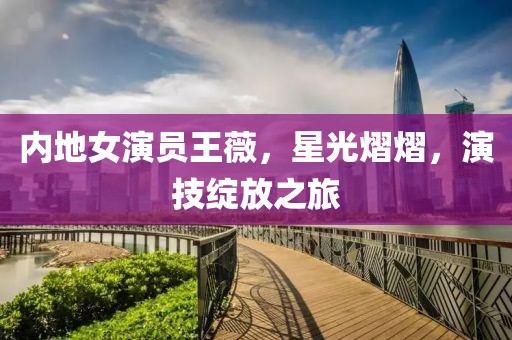 内地女演员王薇，星光熠熠，演技绽放之旅