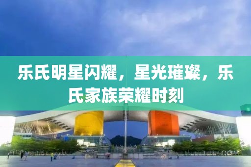 乐氏明星闪耀，星光璀璨，乐氏家族荣耀时刻
