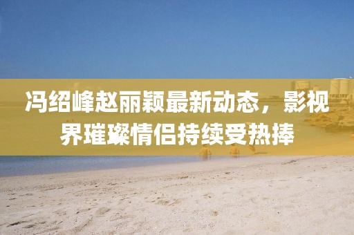 冯绍峰赵丽颖最新动态，影视界璀璨情侣持续受热捧