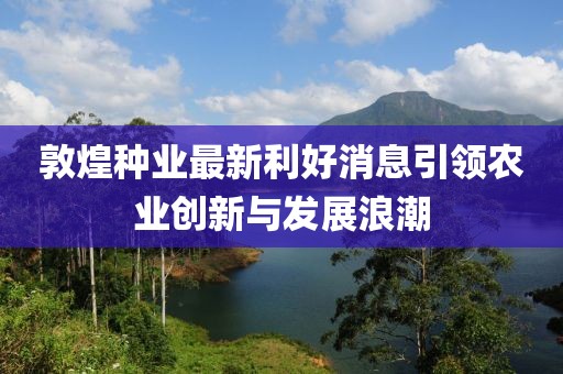 敦煌种业最新利好消息引领农业创新与发展浪潮