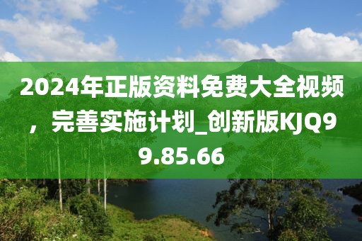 2024年正版资料免费大全视频，完善实施计划_创新版KJQ99.85.66
