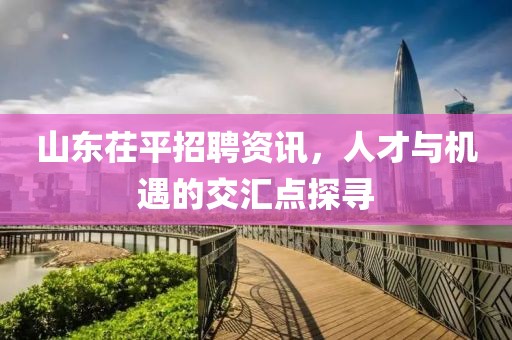 山东茌平招聘资讯，人才与机遇的交汇点探寻