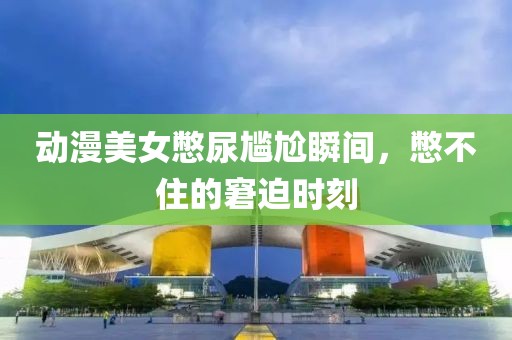 动漫美女憋尿尴尬瞬间，憋不住的窘迫时刻