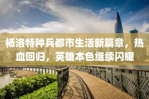 杨洛特种兵都市生活新篇章，热血回归，英雄本色继续闪耀
