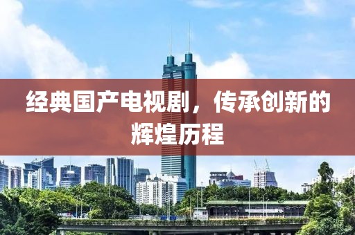 经典国产电视剧，传承创新的辉煌历程