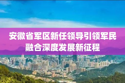 安徽省军区新任领导引领军民融合深度发展新征程