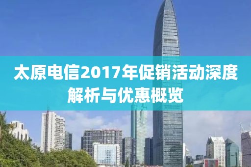 太原电信2017年促销活动深度解析与优惠概览