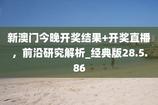 新澳门今晚开奖结果+开奖直播，前沿研究解析_经典版28.5.86